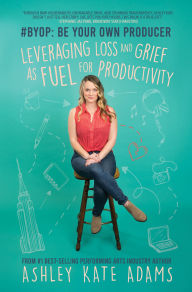 Title: #BYOP: Be Your Own Producer: Leveraging Loss and Grief as Fuel for Productivity, Author: Ashley Kate Adams