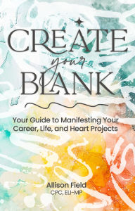 Title: Create Your BLANK: A Guide to Manifesting Your Life, Career, and Heart Projects, Author: Allison Field CPC