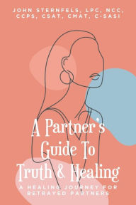 Title: A Partner's Guide To Truth & Healing: A Healing Journey for Betrayed Partners, Author: John A Sternfels Lpc