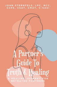 Title: A Partner's Guide To Truth & Healing: A Healing Journey for Betrayed Partners, Author: John A. Sternfels LPC NCC CCPS CSAT CMAT C-SASI