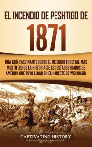 Title: El Incendio de Peshtigo de 1871: Una guía fascinante sobre el incendio forestal más mortífero de la historia de los Estados Unidos de América que tuvo lugar en el noreste de Wisconsin, Author: Captivating History