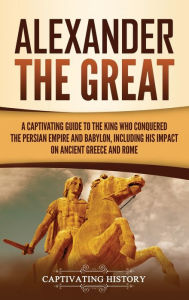 Title: Alexander the Great: A Captivating Guide to the King Who Conquered the Persian Empire and Babylon, Including His Impact on Ancient Greece and Rome, Author: Captivating History