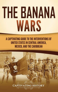 Title: The Banana Wars: A Captivating Guide to the Interventions of the United States in Central America, Mexico, and the Caribbean, Author: Captivating History
