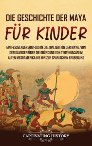 Title: Die Geschichte der Maya für Kinder: Ein fesselnder Ausflug in die Zivilisation der Maya, von den Olmeken über die Gründung von Teotihuacán im alten Mesoamerika bis hin zur spanischen Eroberung, Author: Captivating History