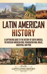 Title: Latin American History: A Captivating Guide to the History of South America, the Mexican-American War, Paraguayan War, Brazil, Argentina, and Peru, Author: Captivating History