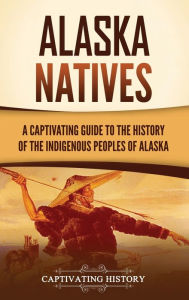 Title: Alaska Natives: A Captivating Guide to the History of the Indigenous Peoples of Alaska, Author: Captivating History