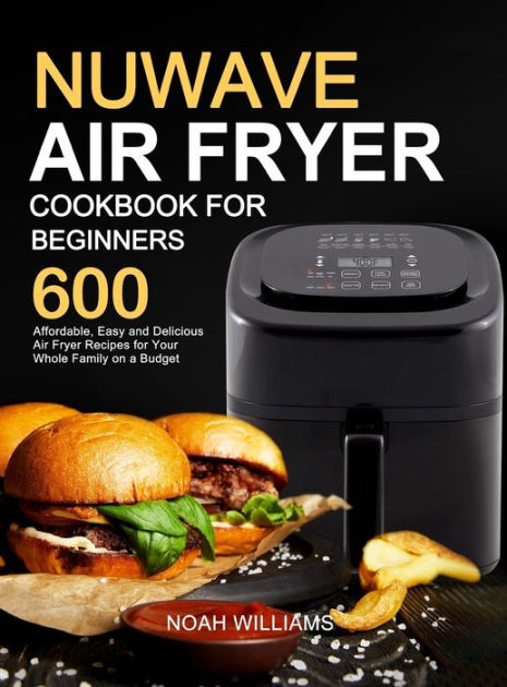 Nuwave Air Fryer Cookbook for Beginners 600 Affordable Easy and Delicious Air Fryer Recipes for Your Whole Family on a Budget by Noah Williams Hardcover Barnes Noble