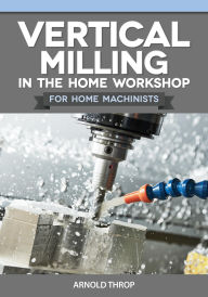 Title: Vertical Milling in the Home Workshop for Home Machinists, Author: Arnold Throp