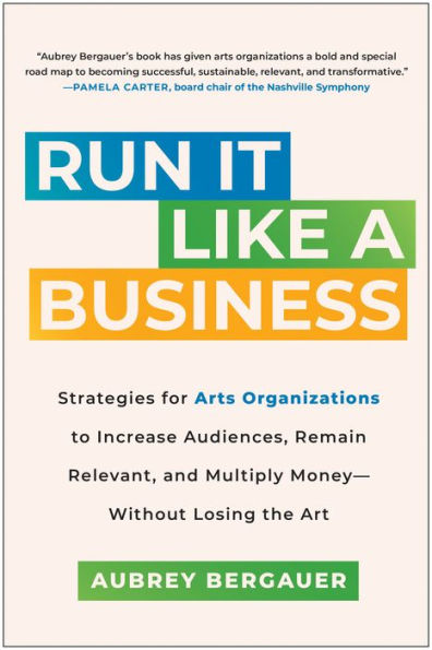 Run It Like a Business: Strategies for Arts Organizations to Increase Audiences, Remain Relevant, and Multiply Money--Without Losing the Art