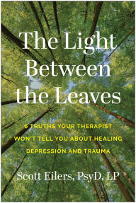 Title: The Light Between the Leaves: 6 Truths Your Therapist Won't Tell You About Healing Depression and Trauma, Author: Scott Eilers