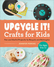 Title: Upcycle It Crafts for Kids ages 8-12: Fun and Useful Projects to Recycle and Reimagine, Author: Jennifer Perkins