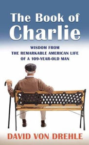 Title: The Book of Charlie: Wisdom from the Remarkable American Life of a 109-Year-Old Man, Author: David Von Drehle