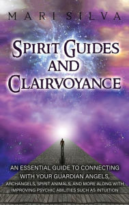 Title: Spirit Guides and Clairvoyance: An Essential Guide to Connecting with Your Guardian Angels, Archangels, Spirit Animals, and More along with Improving Psychic Abilities such as Intuition, Author: Mari Silva
