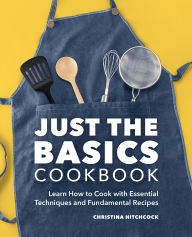 Title: Just the Basics Cookbook: Learn How to Cook with Essential Techniques and Fundamental Recipes, Author: Christina Hitchcock