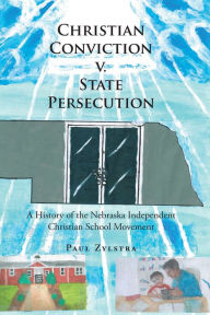 Title: Christian Conviction v. State Persecution: A History of the Nebraska Independent Christian School Movement, Author: Paul Zylstra