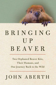 Title: Bringing Up Beaver: Two Orphaned Beaver Kits, Their Humans, and Our Journey Back to the Wild, Author: John Aberth