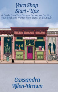 Title: Yarn Shop Start-Ups: A Guide from Yarn Shoppe Denver on Crafting your Brick-and-Mortar Yarn Store, or Boutique!, Author: Cassandra Allen-Brown