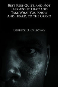Title: BEST KEEP QUIET, AND NOT TALK ABOUT THAT! AND TAKE WHAT YOU KNOW AND HEARD, TO THE GRAVE!, Author: Derrick D. Calloway