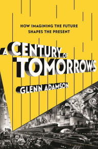 Title: A Century of Tomorrows: How Imagining the Future Shapes the Present, Author: Glenn Adamson