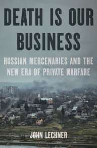 Title: Death Is Our Business: Russian Mercenaries and the New Era of Private Warfare, Author: John Lechner