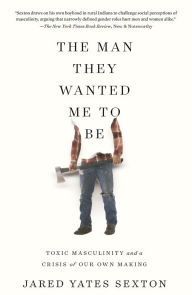 Title: The Man They Wanted Me to Be: Toxic Masculinity and a Crisis of Our Own Making, Author: Jared Yates Sexton