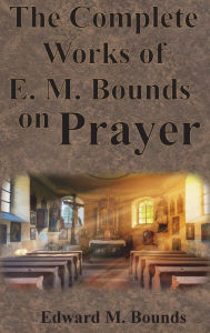 Title: The Complete Works of E.M. Bounds on Prayer: Including: POWER, PURPOSE, PRAYING MEN, POSSIBILITIES, REALITY, ESSENTIALS, NECESSITY, WEAPON, Author: Edward M Bounds
