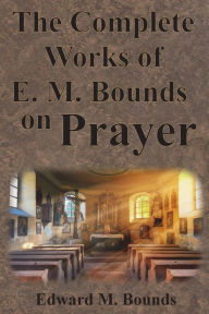 Title: The Complete Works of E.M. Bounds on Prayer: Including: POWER, PURPOSE, PRAYING MEN, POSSIBILITIES, REALITY, ESSENTIALS, NECESSITY, WEAPON, Author: Edward M Bounds
