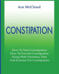 Title: Constipation: How To Treat Constipation: How To Prevent Constipation: Along With Nutrition, Diet, And Exercise For Constipation, Author: Ace McCloud