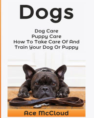 Title: Dogs: Dog Care: Puppy Care: How To Take Care Of And Train Your Dog Or Puppy, Author: Ace McCloud