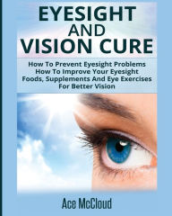 Title: Eyesight And Vision Cure: How To Prevent Eyesight Problems: How To Improve Your Eyesight: Foods, Supplements And Eye Exercises For Better Vision, Author: Ace McCloud
