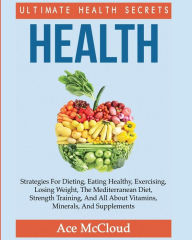 Title: Health: Ultimate Health Secrets: Strategies For Dieting, Eating Healthy, Exercising, Losing Weight, The Mediterranean Diet, Strength Training, And All About Vitamins, Minerals, And Supplements, Author: Ace McCloud