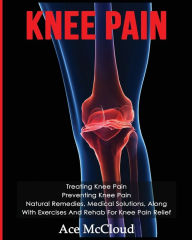 Title: Knee Pain: Treating Knee Pain: Preventing Knee Pain: Natural Remedies, Medical Solutions, Along With Exercises And Rehab For Knee Pain Relief, Author: Ace McCloud