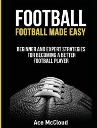 Title: Football: Football Made Easy: Beginner and Expert Strategies For Becoming A Better Football Player, Author: Ace McCloud