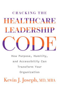 Title: Cracking the Healthcare Leadership Code: How Purpose, Humility, and Accessibility Can Transform Your Organization, Author: Kevin Joseph