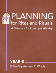 Title: Planning for Rites and Rituals: A Resource for Episcopal Worship: Year B, Author: Andrew R. Wright