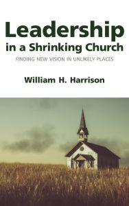 Title: Leadership in a Shrinking Church: Finding New Vision in Unlikely Places, Author: William H. Harrison