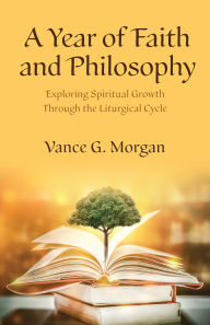 Title: A Year of Faith and Philosophy: Exploring Spiritual Growth Through the Liturgical Cycle, Author: Vance G. Morgan