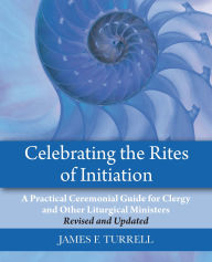 Title: Celebrating the Rites of Initiation: A Practical Ceremonial Guide for Clergy and Other Liturgical Ministers, Revised and Updated, Author: James F. Turrell