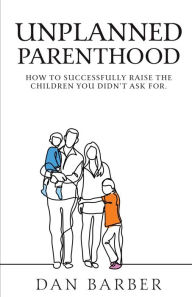 Title: Unplanned Parenthood: How to Successfully Raise the Children You Didn't Ask For, Author: Dan Barber
