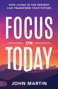 Title: Focus on Today: How Living in the Present Can Transform Your Future: Methods to Overcome Distraction, Stop Overthinking, Reduce Stress, Author: John Martin