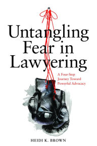 Title: Untangling Fear in Lawyering: A Four-Step Journey Toward Powerful Advocacy: A Four-Step Journey Toward Powerful Advocacy, Author: Heidi K. Brown