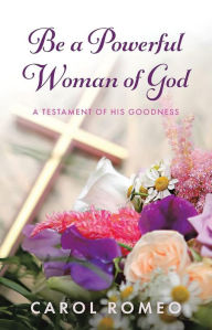 Title: Be A Powerful Woman Of God: A Testament of His Goodness, Author: Carol Romeo