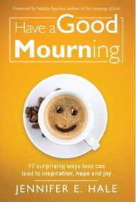 Title: Have a Good Mourning: 17 Surprising Ways Loss Can Lead to Inspiration, Hope and Joy, Author: Jennifer Hale