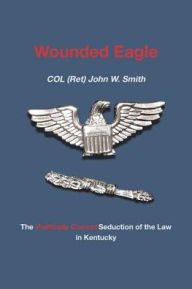 Title: Wounded Eagle: The Politically Correct Seduction of the Law in Kentucky, Author: Col (Ret) John W Smith