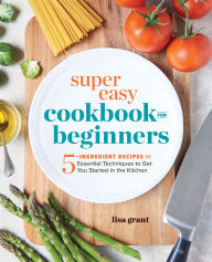 Title: Super Easy Cookbook for Beginners: 5-Ingredient Recipes and Essential Techniques to Get You Started in the Kitchen, Author: Lisa Grant