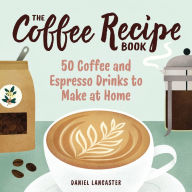 Title: The Coffee Recipe Book: 50 Coffee and Espresso Drinks to Make at Home, Author: Daniel Lancaster