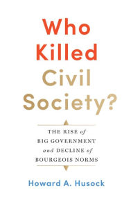 Title: Who Killed Civil Society?: The Rise of Big Government and Decline of Bourgeois Norms, Author: Howard A. Husock