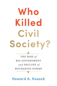 Title: Who Killed Civil Society?: The Rise of Big Government and Decline of Bourgeois Norms, Author: Howard A. Husock