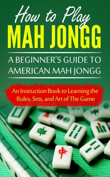 How to Play Mah Jongg: A Beginner's Guide to American Mah Jongg: An Instruction Book to Learning the Rules, Sets, and Art of The Game