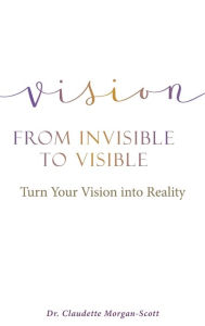 Title: Vision From Invisible to Visible: Turn Your Vision into Reality, Author: Claudette Morgan-Scott